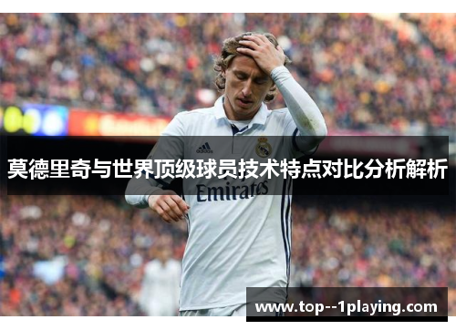 莫德里奇与世界顶级球员技术特点对比分析解析 莫德里奇与世界顶级球员技术特点对比分析解析